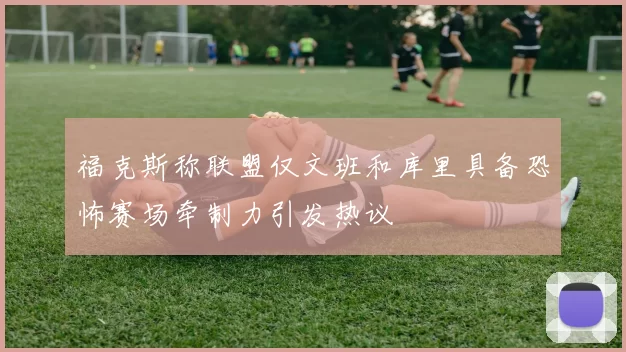 福克斯称联盟仅文班和库里具备恐怖赛场牵制力引发热议