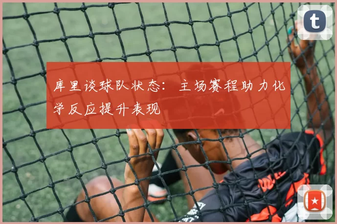 库里谈球队状态：主场赛程助力化学反应提升表现