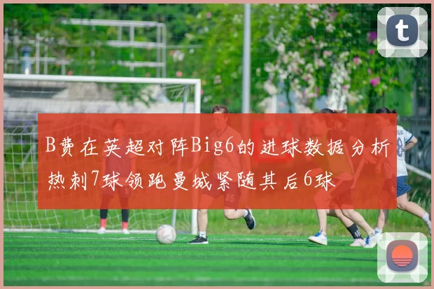 B费在英超对阵Big6的进球数据分析热刺7球领跑曼城紧随其后6球