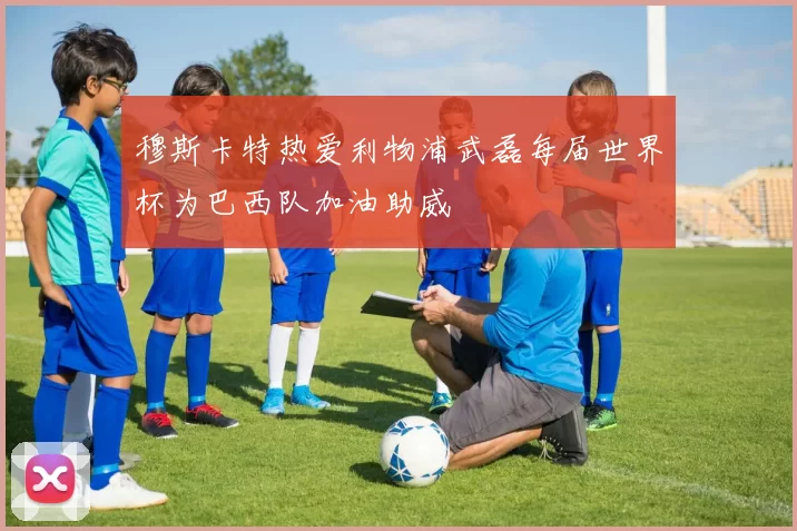 穆斯卡特热爱利物浦武磊每届世界杯为巴西队加油助威