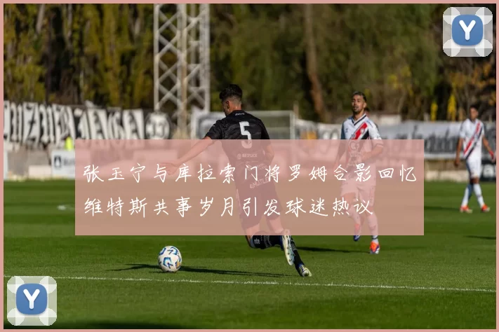 张玉宁与库拉索门将罗姆合影回忆维特斯共事岁月引发球迷热议