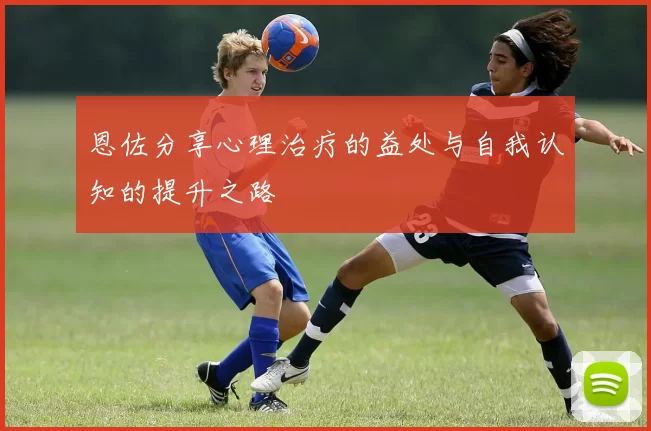 恩佐分享心理治疗的益处与自我认知的提升之路