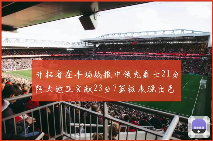 开拓者在半场战报中领先爵士21分阿夫迪亚贡献23分7篮板表现出色