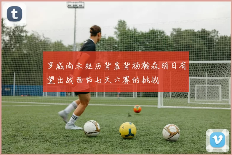 罗威尚未经历背靠背杨瀚森明日有望出战面临七天六赛的挑战