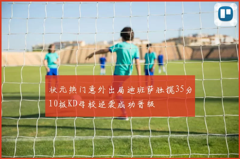 状元热门意外出局迪班萨独揽35分10板KD母校逆袭成功晋级