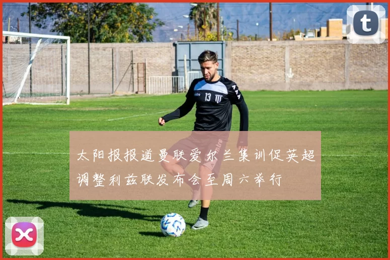 太阳报报道曼联爱尔兰集训促英超调整利兹联发布会至周六举行