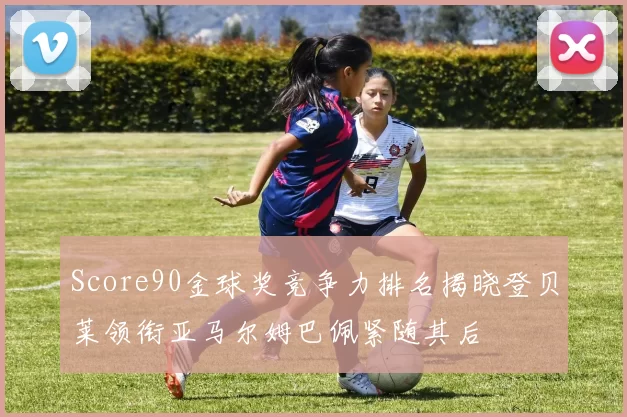 Score90金球奖竞争力排名揭晓登贝莱领衔亚马尔姆巴佩紧随其后