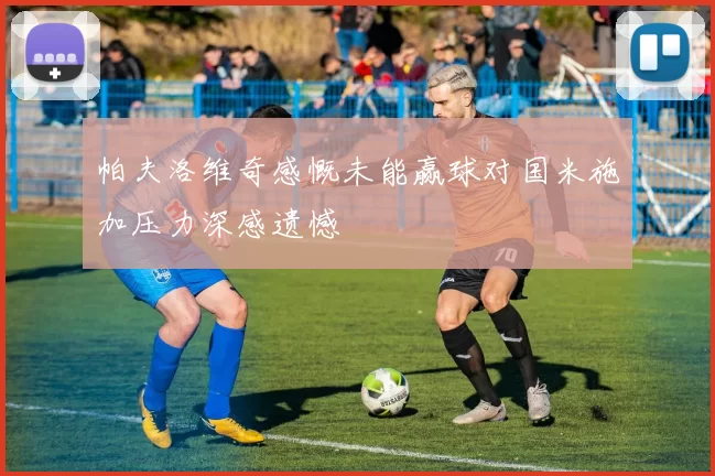 帕夫洛维奇感慨未能赢球对国米施加压力深感遗憾