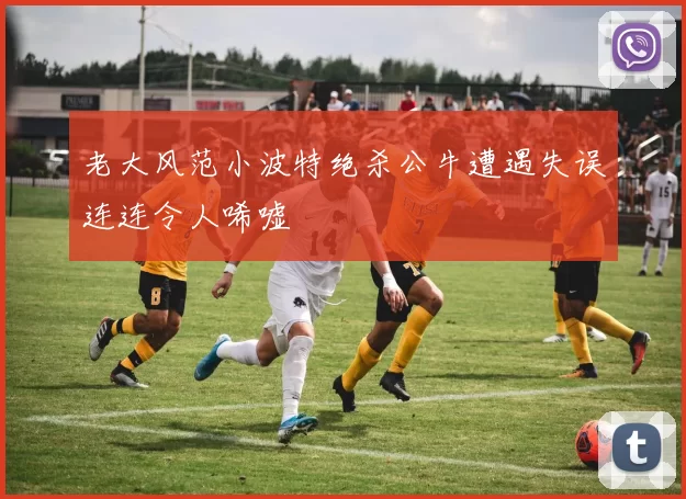 老大风范小波特绝杀公牛遭遇失误连连令人唏嘘