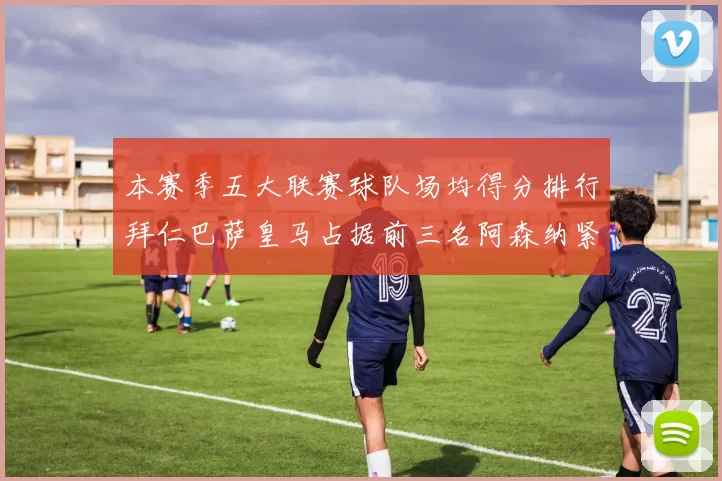 本赛季五大联赛球队场均得分排行拜仁巴萨皇马占据前三名阿森纳紧随其后位列第五