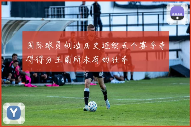 国际球员创造历史连续五个赛季夺得得分王前所未有的壮举