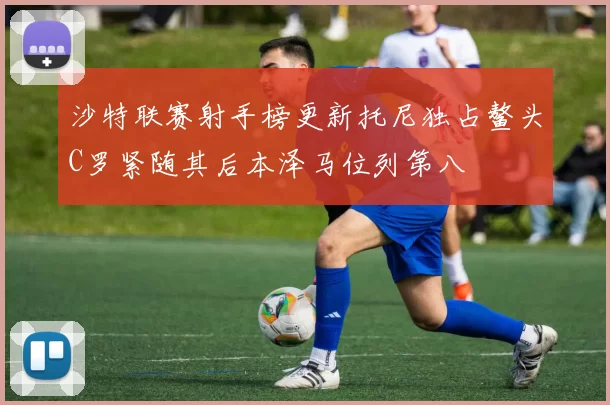 沙特联赛射手榜更新托尼独占鳌头C罗紧随其后本泽马位列第八