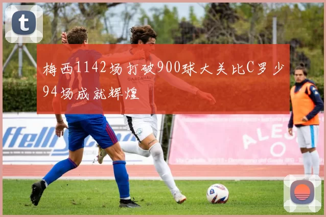 梅西1142场打破900球大关比C罗少94场成就辉煌