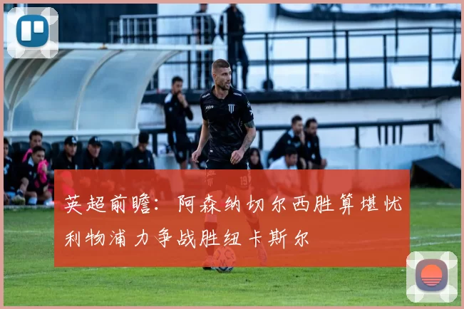 英超前瞻：阿森纳切尔西胜算堪忧利物浦力争战胜纽卡斯尔