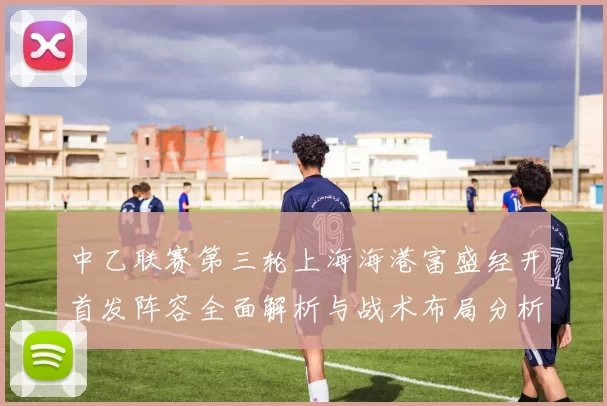 中乙联赛第三轮上海海港富盛经开首发阵容全面解析与战术布局分析