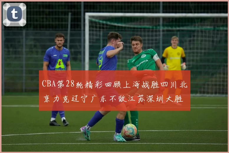 CBA第28轮精彩回顾上海战胜四川北京力克辽宁广东不敌江苏深圳大胜新疆