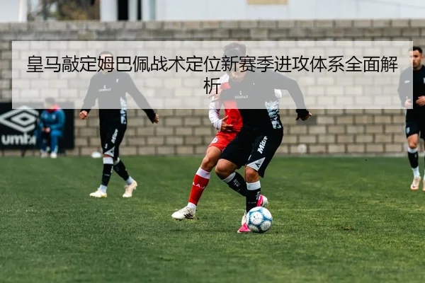 皇马敲定姆巴佩战术定位新赛季进攻体系全面解析