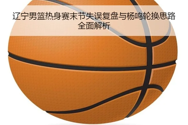 辽宁男篮热身赛末节失误复盘与杨鸣轮换思路全面解析